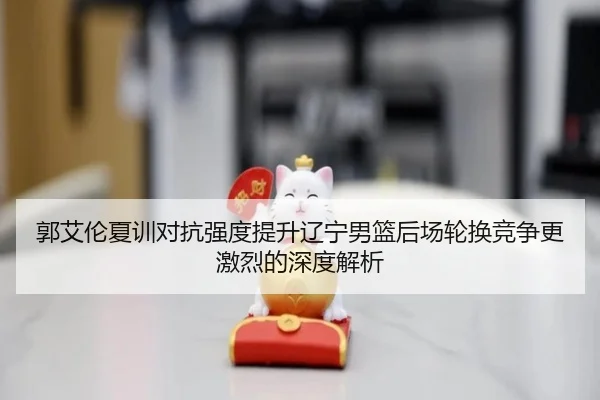 郭艾伦夏训对抗强度提升辽宁男篮后场轮换竞争更激烈的深度解析